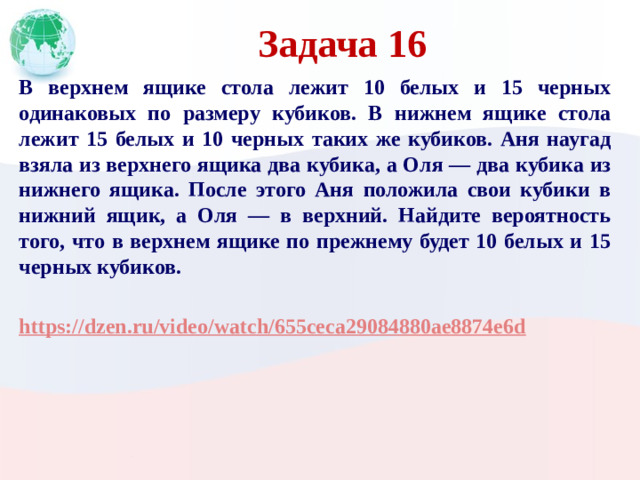 Задача 16 В верхнем ящике стола лежит 10 белых и 15 черных одинаковых по размеру кубиков. В нижнем ящике стола лежит 15 белых и 10 черных таких же кубиков. Аня наугад взяла из верхнего ящика два кубика, а Оля — два кубика из нижнего ящика. После этого Аня положила свои кубики в нижний ящик, а Оля — в верхний. Найдите вероятность того, что в верхнем ящике по прежнему будет 10 белых и 15 черных кубиков.  https://dzen.ru/video/watch/655ceca29084880ae8874e6d