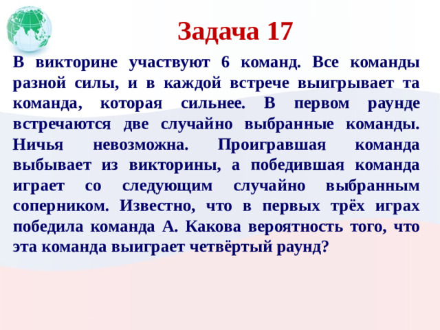 Задача 17 В викторине участвуют 6 команд. Все команды разной силы, и в каждой встрече выигрывает та команда, которая сильнее. В первом раунде встречаются две случайно выбранные команды. Ничья невозможна. Проигравшая команда выбывает из викторины, а победившая команда играет со следующим случайно выбранным соперником. Известно, что в первых трёх играх победила команда А. Какова вероятность того, что эта команда выиграет четвёртый раунд?