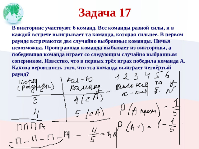 Задача 17 В викторине участвуют 6 команд. Все команды разной силы, и в каждой встрече выигрывает та команда, которая сильнее. В первом раунде встречаются две случайно выбранные команды. Ничья невозможна. Проигравшая команда выбывает из викторины, а победившая команда играет со следующим случайно выбранным соперником. Известно, что в первых трёх играх победила команда А. Какова вероятность того, что эта команда выиграет четвёртый раунд?