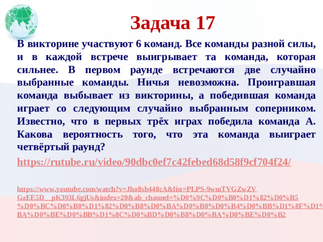 Задача 17 В викторине участвуют 6 команд. Все команды разной силы, и в каждой встрече выигрывает та команда, которая сильнее. В первом раунде встречаются две случайно выбранные команды. Ничья невозможна. Проигравшая команда выбывает из викторины, а победившая команда играет со следующим случайно выбранным соперником. Известно, что в первых трёх играх победила команда А. Какова вероятность того, что эта команда выиграет четвёртый раунд? https://rutube.ru/video/90dbc0ef7c42febed68d58f9cf704f24/  https://www.youtube.com/watch?v=Jho8sb448cA&list=PLPS-9wmTVGZwZVGzEE5D__pK393L6gjUs&index=20&ab_channel=%D0%9C%D0%B0%D1%82%D0%B5%D0%BC%D0%B0%D1%82%D0%B8%D0%BA%D0%B0%D0%B4%D0%BB%D1%8F%D1%88%D0%BA%D0%BE%D0%BB%D1%8C%D0%BD%D0%B8%D0%BA%D0%BE%D0%B2