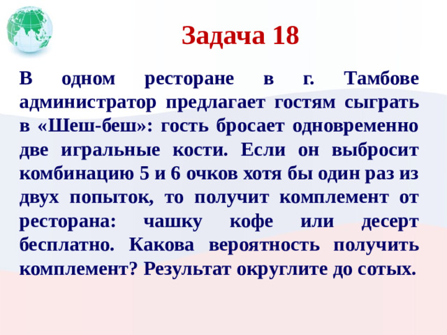 Задача 18 В одном ресторане в г. Тамбове администратор предлагает гостям сыграть в «Шеш-беш»: гость бросает одновременно две игральные кости. Если он выбросит комбинацию 5 и 6 очков хотя бы один раз из двух попыток, то получит комплемент от ресторана: чашку кофе или десерт бесплатно. Какова вероятность получить комплемент? Результат округлите до сотых.