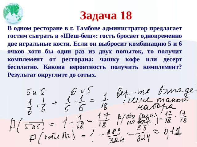 Задача 18 В одном ресторане в г. Тамбове администратор предлагает гостям сыграть в «Шеш-беш»: гость бросает одновременно две игральные кости. Если он выбросит комбинацию 5 и 6 очков хотя бы один раз из двух попыток, то получит комплемент от ресторана: чашку кофе или десерт бесплатно. Какова вероятность получить комплемент? Результат округлите до сотых.