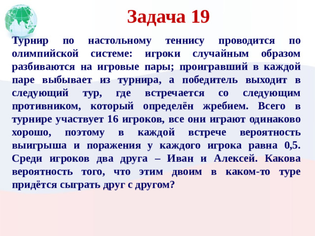 Задача 19 Турнир по настольному теннису проводится по олимпийской системе: игроки случайным образом разбиваются на игровые пары; проигравший в каждой паре выбывает из турнира, а победитель выходит в следующий тур, где встречается со следующим противником, который определён жребием. Всего в турнире участвует 16 игроков, все они играют одинаково хорошо, поэтому в каждой встрече вероятность выигрыша и поражения у каждого игрока равна 0,5. Среди игроков два друга – Иван и Алексей. Какова вероятность того, что этим двоим в каком-то туре придётся сыграть друг с другом?