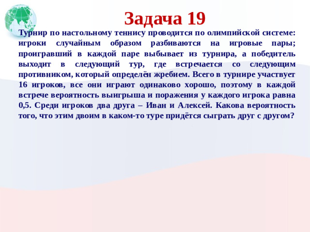 Задача 19 Турнир по настольному теннису проводится по олимпийской системе: игроки случайным образом разбиваются на игровые пары; проигравший в каждой паре выбывает из турнира, а победитель выходит в следующий тур, где встречается со следующим противником, который определён жребием. Всего в турнире участвует 16 игроков, все они играют одинаково хорошо, поэтому в каждой встрече вероятность выигрыша и поражения у каждого игрока равна 0,5. Среди игроков два друга – Иван и Алексей. Какова вероятность того, что этим двоим в каком-то туре придётся сыграть друг с другом?