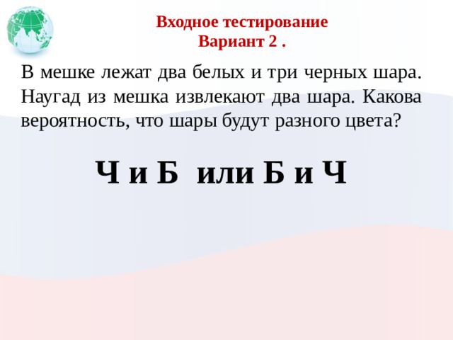 Входное тестирование  Вариант 2 . В мешке лежат два белых и три черных шара. Наугад из мешка извлекают два шара. Какова вероятность, что шары будут разного цвета? Ч и Б или Б и Ч