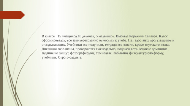 В классе 15 учащихся:10 девочек, 5 мальчиков. Выбыла Корякина Сайаара. Класс сформировался, все заинтересованно относятся к учебе. Нет злостных прогульщиков и опаздывающих. Учебники все получили, тетради все завели, кроме якутского языка. Дневники заполнены, проверяются еженедельно, подписи есть. Многие домашние задания не пишут, фотографируют, это нельзя. Забывают физкультурную форму, учебники. Строго следить.