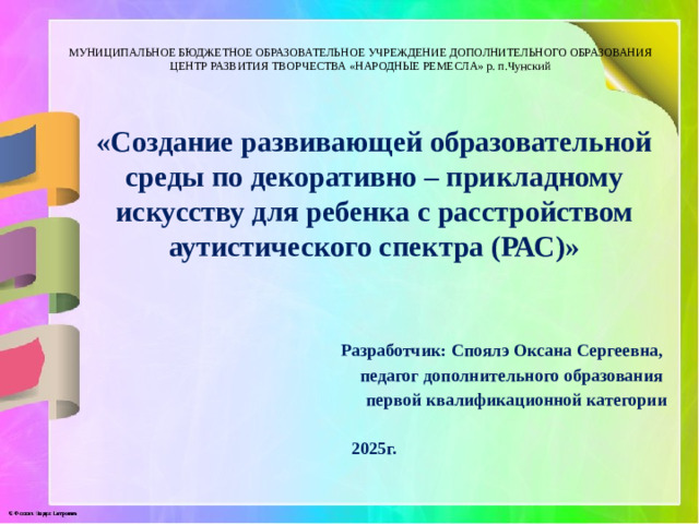 МУНИЦИПАЛЬНОЕ БЮДЖЕТНОЕ ОБРАЗОВАТЕЛЬНОЕ УЧРЕЖДЕНИЕ ДОПОЛНИТЕЛЬНОГО ОБРАЗОВАНИЯ  ЦЕНТР РАЗВИТИЯ ТВОРЧЕСТВА «НАРОДНЫЕ РЕМЕСЛА» р. п.Чунский «Создание развивающей образовательной среды по декоративно – прикладному искусству для ребенка с расстройством аутистического спектра (РАС)»    Разработчик: Споялэ Оксана Сергеевна, педагог дополнительного образования первой квалификационной категории 2025г.