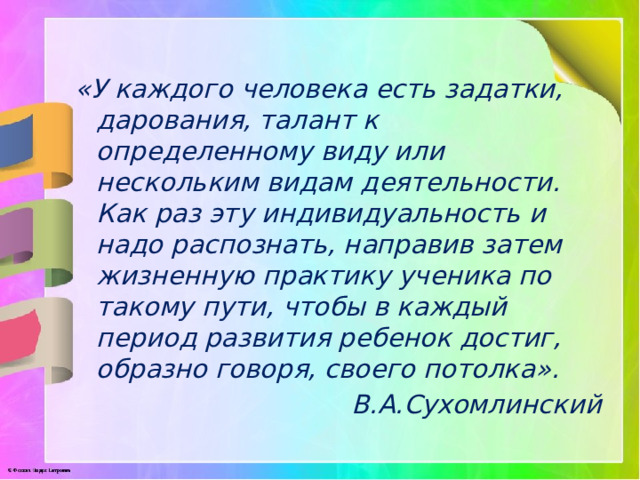 «У каждого человека есть задатки, дарования, талант к определенному виду или нескольким видам деятельности. Как раз эту индивидуальность и надо распознать, направив затем жизненную практику ученика по такому пути, чтобы в каждый период развития ребенок достиг, образно говоря, своего потолка». В.А.Сухомлинский