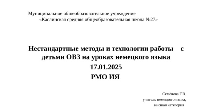 Муниципальное общеобразовательное учреждение «Каслинская средняя общеобразовательная школа №27» Нестандартные методы и технологии работы с детьми ОВЗ на уроках немецкого языка 17.01.2025 РМО ИЯ  Семёнова Г.В. учитель немецкого языка, высшая категория