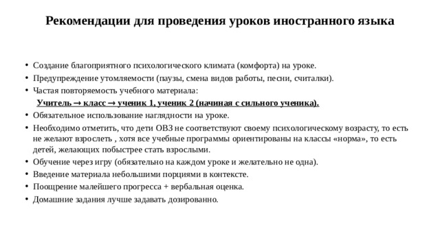 Рекомендации для проведения уроков иностранного языка   Создание благоприятного психологического климата (комфорта) на уроке. Предупреждение утомляемости (паузы, смена видов работы, песни, считалки). Частая повторяемость учебного материала:  Учитель  класс  ученик 1, ученик 2 (начиная с сильного ученика). Обязательное использование наглядности на уроке. Необходимо отметить, что дети ОВЗ не соответствуют своему психологическому возрасту, то есть не желают взрослеть , хотя все учебные программы ориентированы на классы «норма», то есть детей, желающих побыстрее стать взрослыми. Обучение через игру (обязательно на каждом уроке и желательно не одна). Введение материала небольшими порциями в контексте. Поощрение малейшего прогресса + вербальная оценка. Домашние задания лучше задавать дозированно.  