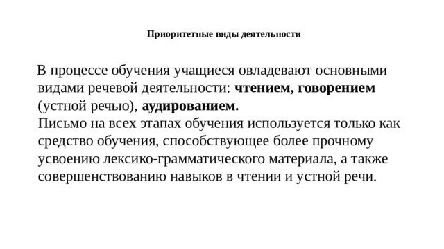 Приоритетные виды деятельности     В процессе обучения учащиеся овладевают основными видами речевой деятельности: чтением, говорением (устной речью), аудированием.  Письмо на всех этапах обучения используется только как средство обучения, способствующее более прочному усвоению лексико-грамматического материала, а также совершенствованию навыков в чтении и устной речи.