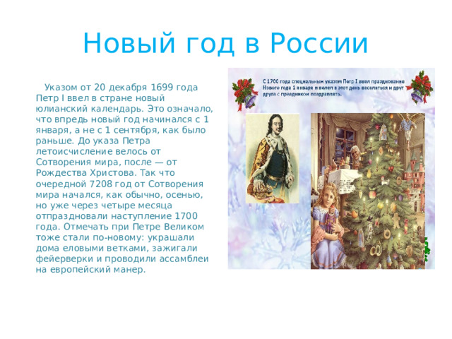 Новый год в России  Указом от 20 декабря 1699 года Петр I ввел в стране новый юлианский календарь. Это означало, что впредь новый год начинался с 1 января, а не с 1 сентября, как было раньше. До указа Петра летоисчисление велось от Сотворения мира, после — от Рождества Христова. Так что очередной 7208 год от Сотворения мира начался, как обычно, осенью, но уже через четыре месяца отпраздновали наступление 1700 года. Отмечать при Петре Великом тоже стали по-новому: украшали дома еловыми ветками, зажигали фейерверки и проводили ассамблеи на европейский манер.