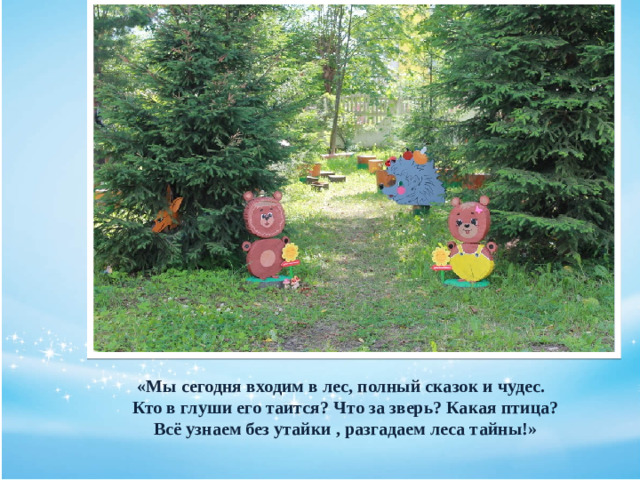 «Мы сегодня входим в лес, полный сказок и чудес.  Кто в глуши его таится? Что за зверь? Какая птица?  Всё узнаем без утайки , разгадаем леса тайны!»
