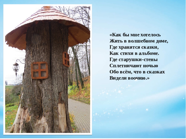 «Как бы мне хотелось  Жить в волшебном доме,  Где хранятся сказки,  Как стихи в альбоме.  Где старушки-стены  Сплетничают ночью  Обо всём, что в сказках  Видели воочию.»