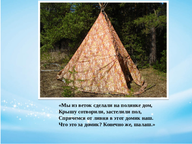 «Мы из веток сделали на полянке дом,  Крышу сотворили, застелили пол,  Спрячемся от ливня в этот домик наш.  Что это за домик? Конечно же, шалаш.»