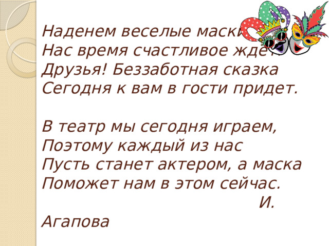 Наденем веселые маски,  Нас время счастливое ждет.  Друзья! Беззаботная сказка  Сегодня к вам в гости придет.   В театр мы сегодня играем,  Поэтому каждый из нас  Пусть станет актером, а маска  Поможет нам в этом сейчас.   И. Агапова