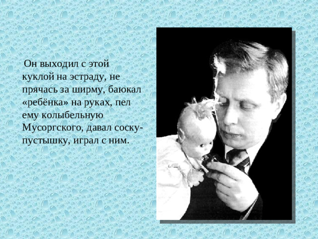 Он выходил с этой куклой на эстраду, не прячась за ширму, баюкал «ребёнка» на руках, пел ему колыбельную Мусоргского, давал соску-пустышку, играл с ним.