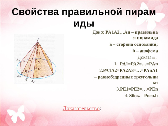Свойства правильной пирамиды Дано : PA1A2…An – правильная пирамида а – сторона основания;  h – апофема Доказать:  1 . PA1=PA2=…=PАn 2 .PA1A2=PA2A3=…=PAnA1 – равнобедренные треугольники 3 .PE1=PE2=…=PEn 4. Sбок. =Pосн.h Доказательство :