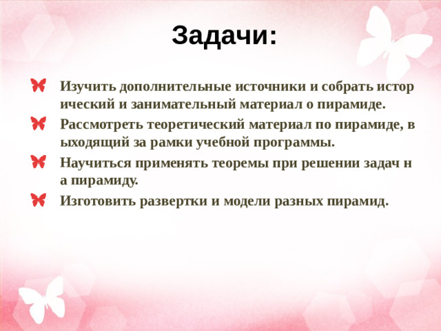 Задачи: Изучить дополнительные источники и собрать исторический и занимательный материал о пирамиде. Рассмотреть теоретический материал по пирамиде, выходящий за рамки учебной программы. Научиться применять теоремы при решении задач на пирамиду. Изготовить развертки и модели разных пирамид.