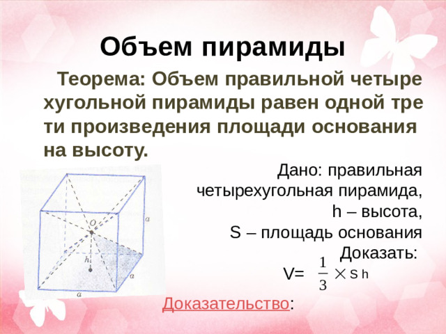 Объем пирамиды Теорема: Объем правильной четырехугольной пирамиды равен одной трети произведения площади основания на высоту.  Дано: правильная четырехугольная пирамида, h – в ысота, S – п лощадь основания  Доказать: V= S h Доказательство :