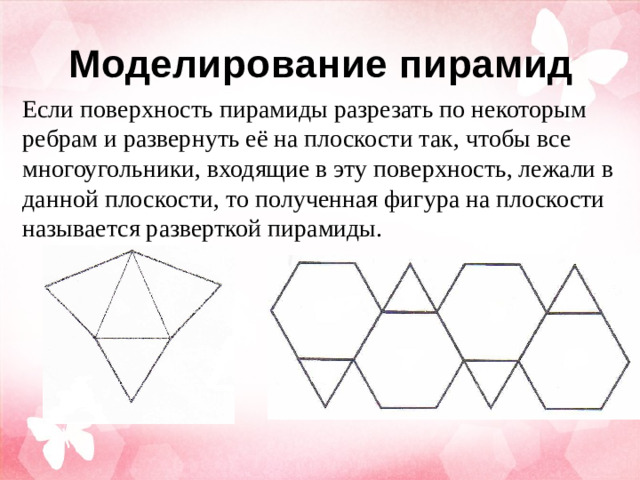 Моделирование пирамид Если поверхность пирамиды разрезать по некоторым ребрам и развернуть её на плоскости так, чтобы все многоугольники, входящие в эту поверхность, лежали в данной плоскости , т о полученная фигура на плоскости называется разверткой пирамиды.