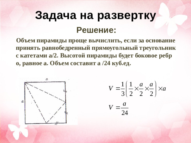 Задача на развертку Решение: Объем пирамиды проще вычислить, если за основание принять равнобедренный прямоугольный треугольник с катетами а/2. Высотой пирамиды будет боковое ребро, равное а. Объем составит а /24 куб.ед.