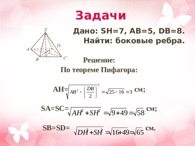 Задачи Дано: SH=7, AB=5, DB=8. Найти: боковые ребра.   Решение: По теореме Пифагора:  AH= см;  SA=SC= см;  SB=SD= см.