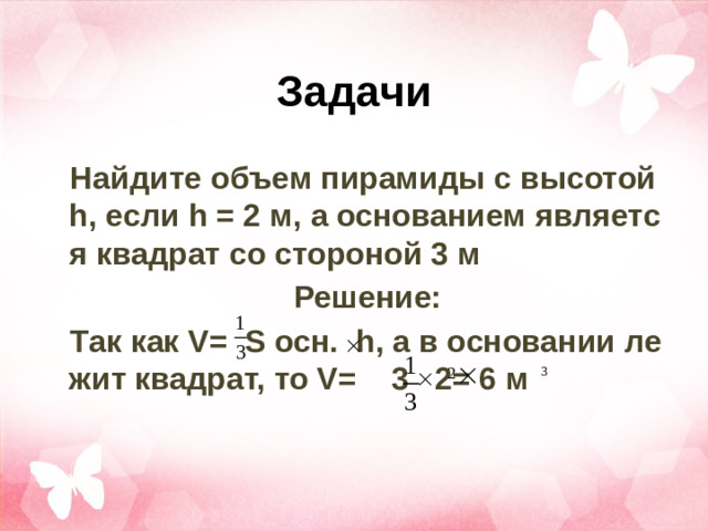 Задачи Найдите объем пирамиды с высотой h, если h = 2 м, а основанием является квадрат со стороной 3 м Решение: Так как V= S осн. h, а в основании лежит квадрат, то V= 3 2= 6 м