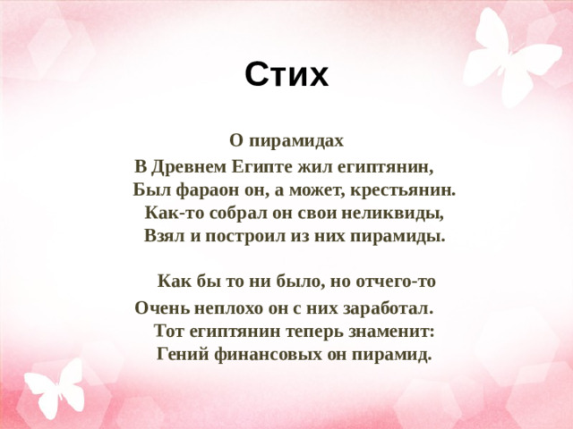 Стих О пирамидах В Древнем Египте жил египтянин,   Был фараон он, а может, крестьянин.   Как-то собрал он свои неликвиды,   Взял и построил из них пирамиды.    Как бы то ни было, но отчего-то Очень неплохо он с них заработал.   Тот египтянин теперь знаменит:   Гений финансовых он пирамид. 