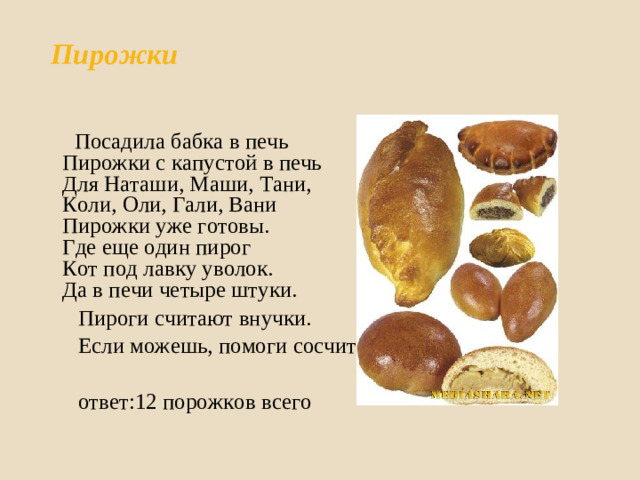 Пирожки    Посадила бабка в печь  Пирожки с капустой в печь  Для Наташи, Маши, Тани,  Коли, Оли, Гали, Вани  Пирожки уже готовы.  Где еще один пирог  Кот под лавку уволок.  Да в печи четыре штуки.  Пироги считают внучки.  Если можешь, помоги сосчитать  ответ:12 порожков всего