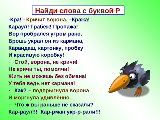 Найди слова с буквой Р -Кра! - Кричит ворона. –Кража! Караул! Грабёж! Пропажа! Вор пробрался утром рано. Брошь украл он из кармана, Карандаш, картонку, пробку И красивую коробку! Стой, ворона, не кричи! Не кричи ты, помолчи! Жить не можешь без обмана! У тебя ведь нет кармана! Как? – подпрыгнула ворона И моргнула удивлённо. Что ж вы раньше не сказали? Кар-раул!!! Кар-рман укр-р-рали!!!