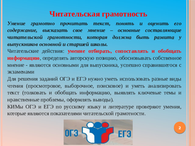 Читательская грамотность Умение грамотно прочитать текст, понять и оценить его содержание, высказать свое  мнение – основные составляющие читательской грамотности, которая должна быть развита у выпускников основной и старшей школы. Читательские действия: умение отбирать, сопоставлять и обобщать информацию , определять авторскую позицию, обосновывать собственное мнение - являются основными для выпускника, успешно справившегося с экзаменами Для решения заданий ОГЭ и ЕГЭ нужно уметь использовать разные виды чтения (просмотровое, выборочное, поисковое) и уметь анализировать текст (толковать и обобщать информацию, выявлять ключевые темы и нравственные проблемы, оформлять выводы). КИМы ОГЭ и ЕГЭ по русскому языку и литературе проверяют умения, которые являются показателями читательской грамотности .