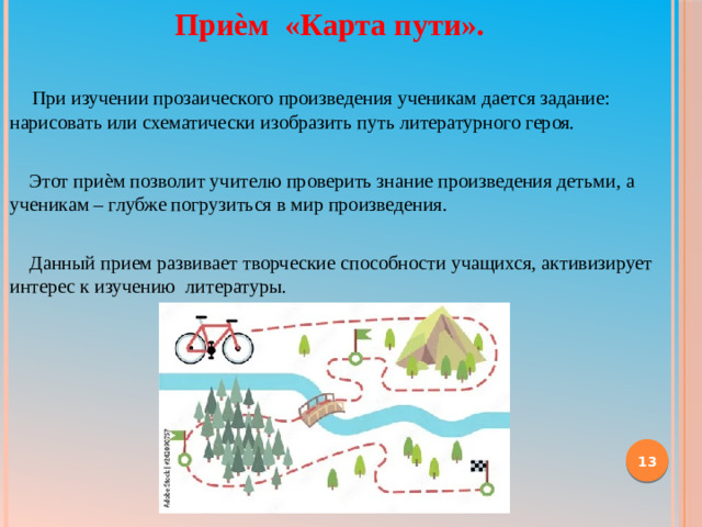 Приѐм «Карта пути».  При изучении прозаического произведения ученикам дается задание: нарисовать или схематически изобразить путь литературного героя.  Этот приѐм позволит учителю проверить знание произведения детьми, а ученикам – глубже погрузиться в мир произведения.  Данный прием развивает творческие способности учащихся, активизирует интерес к изучению литературы.