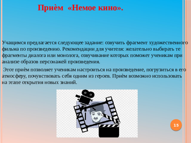 Приѐм «Немое кино». Учащимся предлагается следующее задание: озвучить фрагмент художественного фильма по произведению. Рекомендации для учителя: желательно выбирать те фрагменты диалога или монолога, озвучивание которых поможет ученикам при анализе образов персонажей произведения.   Этот приѐм позволяет ученикам настроиться на произведение, погрузиться в его атмосферу, почувствовать себя одним из героев. Приѐм возможно использовать  на этапе открытия новых знаний.