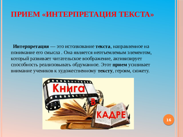 Прием «Интерпретация текста»     Интерпретация  — это истолкование  текста , направленное на понимание его смысла . Она является неотъемлемым элементом, который развивает читательское воображение, активизирует способность реализовывать обдуманное. Этот  прием  усиливает внимание учеников к художественному  тексту , героям, сюжету.