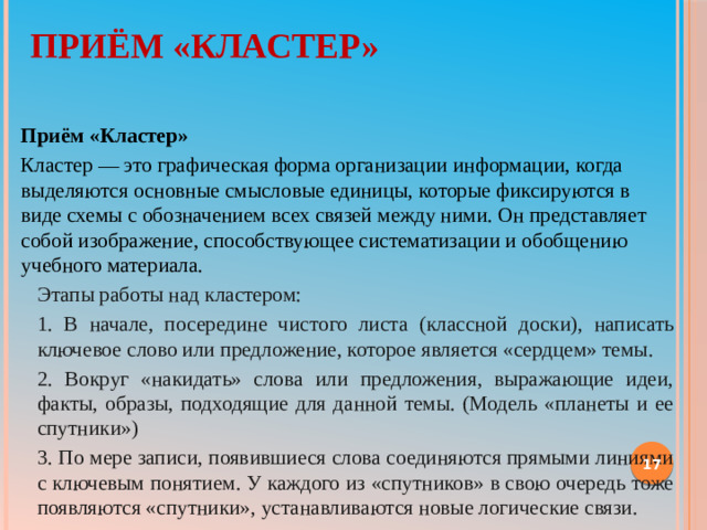 Приём «Кластер»   Приём «Кластер» Кластер — это графическая форма организации информации, когда выделяются основные смысловые единицы, которые фиксируются в виде схемы с обозначением всех связей между ними. Он представляет собой изображение, способствующее систематизации и обобщению учебного материала.  Этапы работы над кластером: 1. В начале, посередине чистого листа (классной доски), написать ключевое слово или предложение, которое является «сердцем» темы.  2. Вокруг «накидать» слова или предложения, выражающие идеи, факты, образы, подходящие для данной темы. (Модель «планеты и ее спутники»)  3. По мере записи, появившиеся слова соединяются прямыми линиями с ключевым понятием. У каждого из «спутников» в свою очередь тоже появляются «спутники», устанавливаются новые логические связи. 