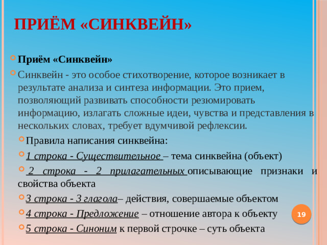 Приём «Синквейн»   Приём «Синквейн» Синквейн - это особое стихотворение, которое возникает в результате анализа и синтеза информации. Это прием, позволяющий развивать способности резюмировать информацию, излагать сложные идеи, чувства и представления в нескольких словах, требует вдумчивой рефлексии. Правила написания синквейна: 1 строка - Существительное  – тема синквейна (объект)   2 строка - 2 прилагательных  описывающие признаки и свойства объекта 3 строка - 3 глагола – действия, совершаемые объектом 4 строка - Предложение  – отношение автора к объекту 5 строка - Синоним  к первой строчке – суть объекта     