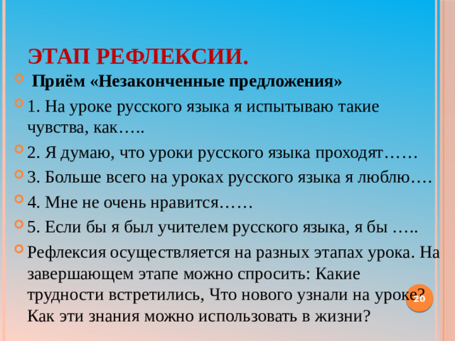 Этап рефлексии.   Приём «Незаконченные предложения» 1. На уроке русского языка я испытываю такие чувства, как….. 2. Я думаю, что уроки русского языка проходят…… 3. Больше всего на уроках русского языка я люблю…. 4. Мне не очень нравится…… 5. Если бы я был учителем русского языка, я бы ….. Рефлексия осуществляется на разных этапах урока. На завершающем этапе можно спросить: Какие трудности встретились, Что нового узнали на уроке? Как эти знания можно использовать в жизни? 