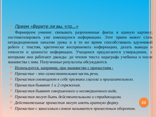 Прием «Верите ли вы, что…» Формируем умения: связывать разрозненные факты в единую картину; систематизировать уже имеющуюся информацию. Этот прием может стать нетрадиционным началом урока и в то же время способствовать вдумчивой работе с текстом, критически воспринимать информацию, делать выводы о точности и ценности информации. Учащимся предлагаются утверждения,  с которыми они работают дважды: до чтения текста параграфа учебника и после знакомства с ним. Полученные результаты обсуждаются. Используется, например, при знакомстве с причастием :