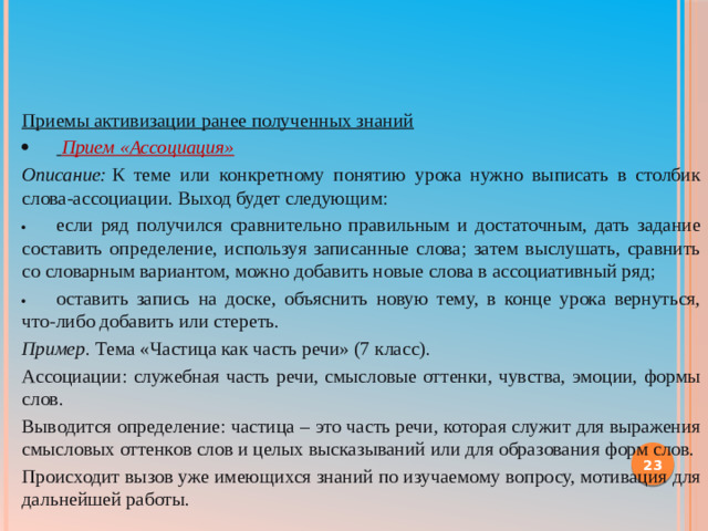 Приемы активизации ранее полученных знаний ·                       Прием «Ассоциация» Описание:  К теме или конкретному понятию урока нужно выписать в столбик слова-ассоциации. Выход будет следующим: ·                       если ряд получился сравнительно правильным и достаточным, дать задание составить определение, используя записанные слова; затем выслушать, сравнить со словарным вариантом, можно добавить новые слова в ассоциативный ряд; ·                       оставить запись на доске, объяснить новую тему, в конце урока вернуться, что-либо добавить или стереть. Пример . Тема «Частица как часть речи» (7 класс). Ассоциации: служебная часть речи, смысловые оттенки, чувства, эмоции, формы слов. Выводится определение: частица – это часть речи, которая служит для выражения смысловых оттенков слов и целых высказываний или для образования форм слов. Происходит вызов уже имеющихся знаний по изучаемому вопросу, мотивация для дальнейшей работы.