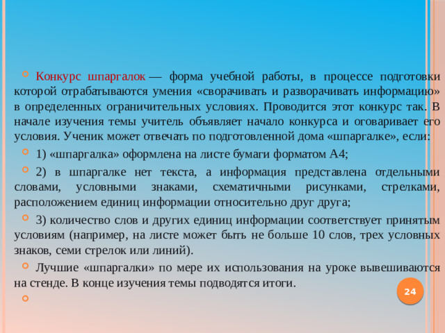 Конкурс шпаргалок  — форма учебной работы, в процессе подготовки которой отрабатываются умения «сворачивать и разворачивать информацию» в определенных ограничительных условиях. Проводится этот конкурс так. В начале изучения темы учитель объявляет начало конкурса и оговаривает его условия. Ученик может отвечать по подготовленной дома «шпаргалке», если: 1) «шпаргалка» оформлена на листе бумаги форматом А4; 2) в шпаргалке нет текста, а информация представлена отдельными словами, условными знаками, схематичными рисунками, стрелками, расположением единиц информации относительно друг друга; 3) количество слов и других единиц информации соответствует принятым условиям (например, на листе может быть не больше 10 слов, трех условных знаков, семи стрелок или линий). Лучшие «шпаргалки» по мере их использования на уроке вывешиваются на стенде. В конце изучения темы подводятся итоги.  