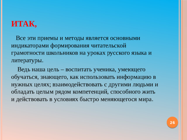 Итак,  Все эти приемы и методы является оcновными индикаторами формирования читательской грамотноcти школьников на уроках русского языка и литературы.  Ведь наша цель – воспитать ученика, умеющего обучатьcя, знающего, как использовать информацию в нужных целях; взаимодействовать с другими людьми и обладать целым рядом компетeнций, споcобного жить и действовать в условиях быстро меняющегося мира.