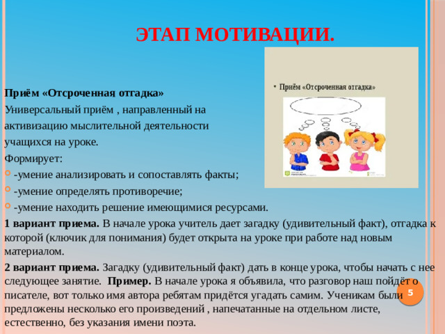 Этап мотивации. Приём «Отсроченная отгадка» Универсальный приём , направленный на активизацию мыслительной деятельности учащихся на уроке. Формирует: -умение анализировать и сопоставлять факты; -умение определять противоречие; -умение находить решение имеющимися ресурсами. 1 вариант приема.  В начале урока учитель дает загадку (удивительный факт), отгадка к которой (ключик для понимания) будет открыта на уроке при работе над новым материалом. 2 вариант приема.  Загадку (удивительный факт) дать в конце урока, чтобы начать с нее следующее занятие.   Пример.  В начале урока я объявила, что разговор наш пойдёт о писателе, вот только имя автора ребятам придётся угадать самим. Ученикам были предложены несколько его произведений , напечатанные на отдельном листе, естественно, без указания имени поэта.