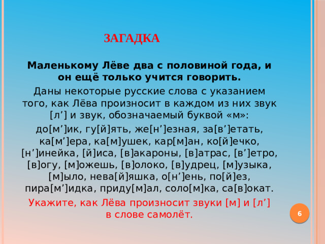     Загадка   Маленькому Лёве два с половиной года, и он ещё только учится говорить. Даны некоторые русские слова с указанием того, как Лёва произносит в каждом из них звук [л’] и звук, обозначаемый буквой «м»: до[м’]ик, гу[й]ять, же[н’]езная, за[в’]етать, ка[м’]ера, ка[м]ушек, кар[м]ан, ко[й]ечко, [н’]инейка, [й]иса, [в]акароны, [в]атрас, [в’]етро, [в]огу, [м]ожешь, [в]олоко, [в]удрец, [м]узыка, [м]ыло, нева[й]яшка, о[н’]ень, по[й]ез, пира[м’]идка, приду[м]ал, соло[м]ка, са[в]окат. Укажите, как Лёва произносит звуки [м] и [л’] в слове самолёт.