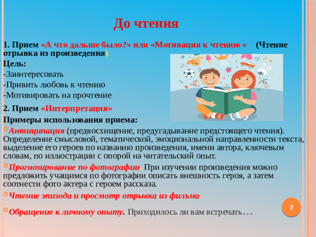 До чтения  1. Прием «А что дальше было?» или «Мотивация к чтению » (Чтение отрывка из произведения ) Цель: -Заинтересовать -Привить любовь к чтению -Мотивировать на прочтение 2. Прием «Интерпретация» Примеры использования приема: Антиципация  (предвосхищение, предугадывание предстоящего чтения). Определение смысловой, тематической, эмоциональной направленности текста, выделение его героев по названию произведения, имени автора, ключевым словам, по иллюстрации с опорой на читательский опыт. Прогнозирование по фотографии . При изучении произведения можно предложить учащимся по фотографии описать внешность героя, а затем соотнести фото актера с героем рассказа. Чтение эпизода и просмотр отрывка из фильма Обращение к личному опыту . Приходилось ли вам встречать …