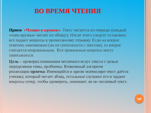 Во время чтения   Прием «Чтение в кружок».  Текст читается по очереди (каждый «член кружка» читает по абзацу). После этого следует остановка: все задают вопросы к прочитанному отрывку. Если на вопрос ответить невозможно (он не соотносится с текстом), то вопрос считается неправильным. Все правильные вопросы могут записываться. Цель  – проверка понимания читаемого вслух текста с целью определения темы, проблемы. Возможный алгоритм реализации  приема : Имеющийся в одном экземпляре текст даётся ученику, который читает абзац, остальные слушают его и задают вопросы чтецу, чтобы проверить, понимает ли он читаемый текст.