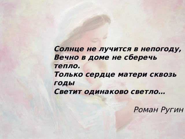 Солнце не лучится в непогоду, Вечно в доме не сберечь тепло. Только сердце матери сквозь годы Светит одинаково светло…  Роман Ругин