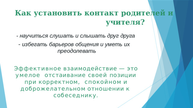 Как установить контакт родителей и учителя? -  научиться слушать и слышать друг друга - избегать барьеров общения и уметь их преодолевать Эффективное  взаимодействие  —  это  умелое  отстаивание своей позиции при корректном,  спокойном  и  доброжелательном  отношении  к  собеседнику.