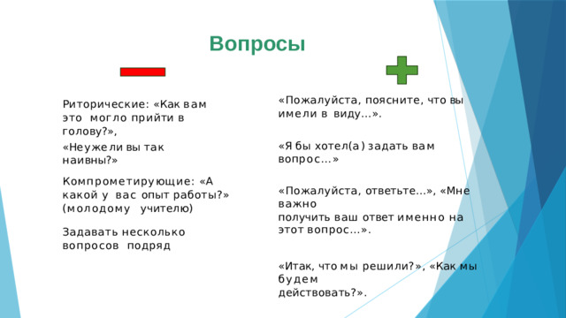 Вопросы «Пожалуйста,  поясните,  что  вы  имели  в  виду…». « Я  бы  хотел ( а )  з а дать  в а м  воп рос…» «Пожалуйста,  ответьте…»,  «Мне  важно получить  ваш  ответ  именно  на  этот  вопрос…». «Итак,  что  мы  решили?»,  «Как  мы  будем действовать?». « Чт о  делать ? »  -  « Д а в а й т е  подума е м  вм е с т е » , «А  как  вы  думаете?»,  «Как  вы  считаете?» Риторические:  «Как  вам  это  могло  п ри й т и  в  голо в у ?», « Н е у ж е л и  вы  т а к  наи вны?» Компрометирующие:  «А  какой  у  вас опыт работы?» (молодому  учителю) Задавать  несколько  вопросов  подряд