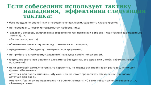 Если собеседник использует тактику нападения, эффективна следующая тактика: быть  предельно  спокойным  и  подчеркнуто  вежливым,  сохранять  хладнокровие; не  перебивать,  позволив  «выдохнутся»  собеседнику; задавать  вопросы,  включая  в  них  возражения  или  претензии  собеседника  («Если  я  вас  правильно  понял(а)…», « Вы счита е те,  что … » ). обязательно  делать  паузы  перед  ответом  на  его  вопросы; предложить  собеседнику  повторить  свои  аргументы; не  прибегать  к  «силовому»  давлению,  пользуясь  своим  положением. формулировать  все  решения  словами  собеседника,  его  фразами  ,  чтобы  избежать  новых  возражений; если  ситуация  заходит  в  тупик,  то  корректно,  но  твердо  останавливаем  разговор,  используя  фразы:  «Вы  можете остаться  при  своем  мнении»,  «Думаю,  нам  не  стоит  продолжать  обсуждение,  вы  вправе  остаться  при  своем мнении».  При  этом  не  переходить  на  оценку  личности:  «С  вами  невозможно  договориться…»,  «Разговор  с  вами —  пустая  трата  времени…»,  «Я  так  и  знал,  что  с  вами  бесполезно  что-то  обсуждать».